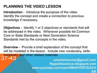 PLANNING THE VIDEO LESSON
37-43 smarterteacher@gmail.com
flipped4science.blogspot.com
www.youtube.com/user/SMARTERTEACH
ER
Introduction - Introduce the puropose of the video.
Identify the concept and create a connection to previous
knowledge if necessary.
Objectives - Identify 1 or 2 objectives or standards that will
be addressed in the video. Whenever possible list Common
Core or State Standards or Next Generation Science
Standards met by the concepts in the video.
Overview - Provide a brief explanation of the concept that
will be modeled in the lesson. Include new vocabulary, skills
necessary and other related materials.
 
