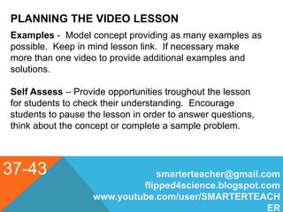 PLANNING THE VIDEO LESSON
37-43 smarterteacher@gmail.com
flipped4science.blogspot.com
www.youtube.com/user/SMARTERTEACH
ER
Examples - Model concept providing as many examples as
possible. Keep in mind lesson link. If necessary make
more than one video to provide additional examples and
solutions.
Self Assess – Provide opportunities troughout the lesson
for students to check their understanding. Encourage
students to pause the lesson in order to answer questions,
think about the concept or complete a sample problem.
 