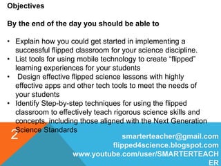 smarterteacher@gmail.com
flipped4science.blogspot.com
www.youtube.com/user/SMARTERTEACH
ER
2
Objectives
By the end of the day you should be able to
• Explain how you could get started in implementing a
successful flipped classroom for your science discipline.
• List tools for using mobile technology to create “flipped”
learning experiences for your students
• Design effective flipped science lessons with highly
effective apps and other tech tools to meet the needs of
your students
• Identify Step-by-step techniques for using the flipped
classroom to effectively teach rigorous science skills and
concepts, including those aligned with the Next Generation
Science Standards
 