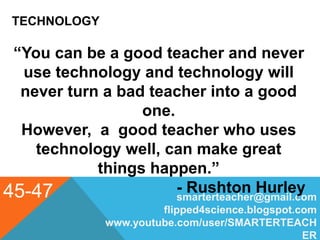 TECHNOLOGY
45-47 smarterteacher@gmail.com
flipped4science.blogspot.com
www.youtube.com/user/SMARTERTEACH
ER
“You can be a good teacher and never
use technology and technology will
never turn a bad teacher into a good
one.
However, a good teacher who uses
technology well, can make great
things happen.”
- Rushton Hurley
 