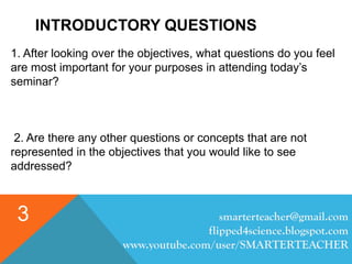INTRODUCTORY QUESTIONS
1. After looking over the objectives, what questions do you feel
are most important for your purposes in attending today’s
seminar?
2. Are there any other questions or concepts that are not
represented in the objectives that you would like to see
addressed?
smarterteacher@gmail.com
flipped4science.blogspot.com
www.youtube.com/user/SMARTERTEACHER
3
 
