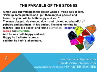 smarterteacher@gmail.com
flipped4science.blogspot.com
www.youtube.com/user/SMARTERTEACHER
4
THE PARABLE OF THE STONES
A man was out walking in the desert when a voice said to him,
"Pick up some pebbles and put them in your pocket, and
tomorrow you will be both happy and sad."
The man obeyed. He stooped down and picked up a handful of
pebbles and put them in his pocket. The next morning he
reached into his pocket and found diamonds, sapphires,
rubies and emeralds.
And he was both happy and sad.
Happy he had taken some –
sad that he hadn't taken more.
 