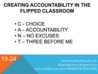 19-24
CREATING ACCOUNTABILITY IN THE
FLIPPED CLASSROOM
• C - CHOICE
• A – ACCOUNTABILITY
• N – NO EXCUSES
• T – THREE BEFORE ME
smarterteacher@gmail.com
flipped4science.blogspot.com
www.youtube.com/user/SMARTERTEACHER
 