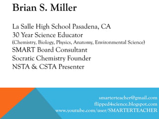 Brian S. Miller
La Salle High School Pasadena, CA
30 Year Science Educator
(Chemistry, Biology, Physics, Anatomy, Environmental Science)
SMART Board Consultant
Socratic Chemistry Founder
NSTA & CSTA Presenter
smarterteacher@gmail.com
flipped4science.blogspot.com
www.youtube.com/user/SMARTERTEACHER
 