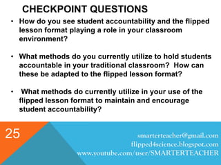 CHECKPOINT QUESTIONS
smarterteacher@gmail.com
flipped4science.blogspot.com
www.youtube.com/user/SMARTERTEACHER
25
• How do you see student accountability and the flipped
lesson format playing a role in your classroom
environment?
• What methods do you currently utilize to hold students
accountable in your traditional classroom? How can
these be adapted to the flipped lesson format?
• What methods do currently utilize in your use of the
flipped lesson format to maintain and encourage
student accountability?
 