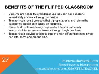 BENEFITS OF THE FLIPPED CLASSROOM
smarterteacher@gmail.com
flipped4science.blogspot.com
www.youtube.com/user/SMARTERTEACHER
27
• Students are not as frustrated because they can ask questions
immediately and work through confusion.
• Teachers can revisit concepts that trip-up students and reform the
pace of the lesson plan based on feedback.
• Students do not have to rely on parents, tutors or potentially
inaccurate internet sources to work through tough problems.
• Teachers can provide options to students with different learning styles
and offer more one-on-one time.
 