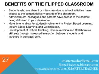 BENEFITS OF THE FLIPPED CLASSROOM
smarterteacher@gmail.com
flipped4science.blogspot.com
www.youtube.com/user/SMARTERTEACHER
27
• Students who are absent or miss class due to school activities have
access to the content delivery outside of the classroom.
• Administrators, colleagues and parents have access to the content
being delivered in your classroom.
• More time to allow for student involvement in Project Based Learning,
Inquiry Based Learning, and Gamification.
• Development of Critical Thinking, Communication and Collaborative
skill sets through increased interaction between students and
teachers in the classroom.
 