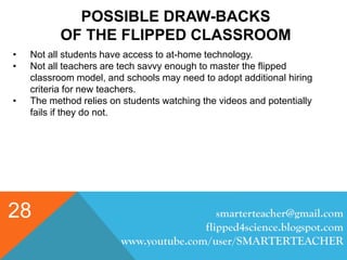 POSSIBLE DRAW-BACKS
OF THE FLIPPED CLASSROOM
smarterteacher@gmail.com
flipped4science.blogspot.com
www.youtube.com/user/SMARTERTEACHER
28
• Not all students have access to at-home technology.
• Not all teachers are tech savvy enough to master the flipped
classroom model, and schools may need to adopt additional hiring
criteria for new teachers.
• The method relies on students watching the videos and potentially
fails if they do not.
 