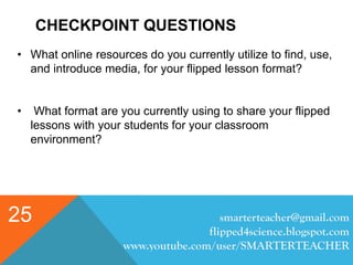 CHECKPOINT QUESTIONS
smarterteacher@gmail.com
flipped4science.blogspot.com
www.youtube.com/user/SMARTERTEACHER
25
• What online resources do you currently utilize to find, use,
and introduce media, for your flipped lesson format?
• What format are you currently using to share your flipped
lessons with your students for your classroom
environment?
 