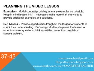 PLANNING THE VIDEO LESSON
37-43 smarterteacher@gmail.com
flipped4science.blogspot.com
www.youtube.com/user/SMARTERTEACHER
Examples - Model concept providing as many examples as possible.
Keep in mind lesson link. If necessary make more than one video to
provide additional examples and solutions.
Self Assess – Provide opportunities troughout the lesson for students to
check their understanding. Encourage students to pause the lesson in
order to answer questions, think about the concept or complete a
sample problem.
 