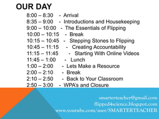 OUR DAY
8:00 – 8:30 - Arrival
8:35 – 9:00 - Introductions and Housekeeping
9:00 – 10:00 - The Essentials of Flipping
10:00 – 10:15 - Break
10:15 – 10:45 - Stepping Stones to Flipping
10:45 – 11:15 - Creating Accountability
11:15 – 11:45 - Starting With Online Videos
11:45 – 1:00 - Lunch
1:00 – 2:00 - Lets Make a Resource
2:00 – 2:10 - Break
2:10 – 2:50 - Back to Your Classroom
2:50 – 3:00 - WPA’s and Closure
smarterteacher@gmail.com
flipped4science.blogspot.com
www.youtube.com/user/SMARTERTEACHER
 