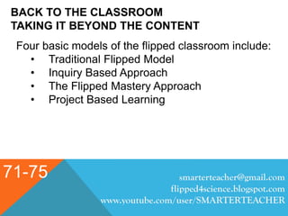 BACK TO THE CLASSROOM
TAKING IT BEYOND THE CONTENT
71-75 smarterteacher@gmail.com
flipped4science.blogspot.com
www.youtube.com/user/SMARTERTEACHER
Four basic models of the flipped classroom include:
• Traditional Flipped Model
• Inquiry Based Approach
• The Flipped Mastery Approach
• Project Based Learning
 