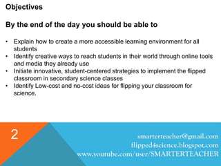 smarterteacher@gmail.com
flipped4science.blogspot.com
www.youtube.com/user/SMARTERTEACHER
2
Objectives
By the end of the day you should be able to
• Explain how to create a more accessible learning environment for all
students
• Identify creative ways to reach students in their world through online tools
and media they already use
• Initiate innovative, student-centered strategies to implement the flipped
classroom in secondary science classes
• Identify Low-cost and no-cost ideas for flipping your classroom for
science.
 