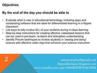 smarterteacher@gmail.com
flipped4science.blogspot.com
www.youtube.com/user/SMARTERTEACHER
2
Objectives
By the end of the day you should be able to
• Evaluate what is new in educational technology, including apps and
outstanding software that are ideal for differentiated learning in a flipped
classroom
• List ways to fully involve ALL of your students during in-class learning
• Step-by-step instructions for creating effective videotaped lessons that
can be used to pre-teach, re-teach and strengthen understanding
• Identify Proven techniques to involve students in “seeing and doing”
science with effective video clips that enhance your science instruction
 