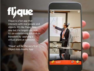 Flique is a fun app that
interacts with real people and
objects. It’s like Paper Toss
app but the targets are real.
It’s an entertaining solution to
boredom by applying a
virtual prank at someone.
‘Flique’ will be the very first
Object-toss-Reality App
 