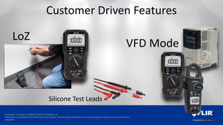 Proprietary - Company Confidential ©2014 FLIR Systems Inc.
Information and equipment described herein may require US Government authorization for export purposes. Diversion contrary to US law is
prohibited.
VFD Mode
LoZ
Customer Driven Features
Silicone Test Leads
 