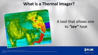 Proprietary - Company Confidential ©2014 FLIR Systems Inc.
Information and equipment described herein may require US Government authorization for export purposes. Diversion contrary to US law is
prohibited.
What is a Thermal Imager?
A tool that allows one
to “see” heat
 