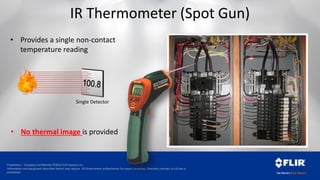 Proprietary - Company Confidential ©2014 FLIR Systems Inc.
Information and equipment described herein may require US Government authorization for export purposes. Diversion contrary to US law is
prohibited.
IR Thermometer (Spot Gun)
• Provides a single non-contact
temperature reading
Single Detector
• No thermal image is provided
 