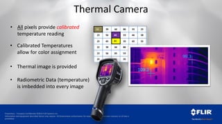 Proprietary - Company Confidential ©2014 FLIR Systems Inc.
Information and equipment described herein may require US Government authorization for export purposes. Diversion contrary to US law is
prohibited.
Thermal Camera
• All pixels provide calibrated
temperature reading
• Calibrated Temperatures
allow for color assignment
• Thermal image is provided
• Radiometric Data (temperature)
is imbedded into every image
99.3
109.2
 