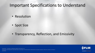 Proprietary - Company Confidential ©2014 FLIR Systems Inc.
Information and equipment described herein may require US Government authorization for export purposes. Diversion contrary to US law is
prohibited.
Important Specifications to Understand
• Resolution
• Spot Size
• Transparency, Reflection, and Emissivity
 