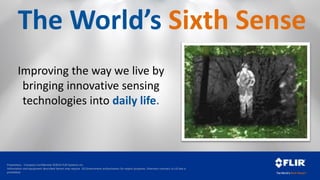 Proprietary - Company Confidential ©2014 FLIR Systems Inc.
Information and equipment described herein may require US Government authorization for export purposes. Diversion contrary to US law is
prohibited.
The World’s Sixth Sense
Improving the way we live by
bringing innovative sensing
technologies into daily life.
 