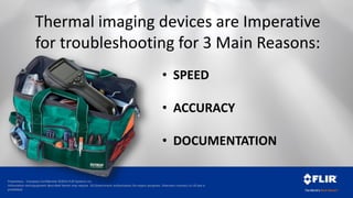 Proprietary - Company Confidential ©2014 FLIR Systems Inc.
Information and equipment described herein may require US Government authorization for export purposes. Diversion contrary to US law is
prohibited.
Thermal imaging devices are Imperative
for troubleshooting for 3 Main Reasons:
• SPEED
• ACCURACY
• DOCUMENTATION
 