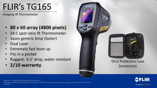 Proprietary - Company Confidential ©2014 FLIR Systems Inc.
Information and equipment described herein may require US Government authorization for export purposes. Diversion contrary to US law is
prohibited.
• 80 x 60 array (4800 pixels)
• 24:1 spot ratio IR Thermometer
• Saves generic bmp (faster)
• Dual Laser
• Extremely fast boot up
• Fits in a pocket
• Rugged: 6.5’ drop, water resistant
• 2/10 warranty
TA13 Protective Case
(accessory)
FLIR’s TG165
Imaging IR Thermometer
 