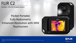 Proprietary - Company Confidential ©2014 FLIR Systems Inc.
Information and equipment described herein may require US Government authorization for export purposes. Diversion contrary to US law is
prohibited.
Pocket Portable
Fully Radiometric
Enhanced Resolution with MSX
Touchscreen
FLIR C2
Compact Thermal Imaging System
 