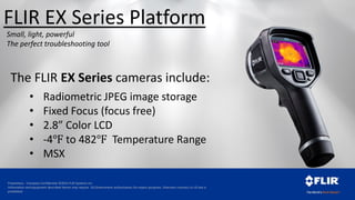 Proprietary - Company Confidential ©2014 FLIR Systems Inc.
Information and equipment described herein may require US Government authorization for export purposes. Diversion contrary to US law is
prohibited.
The FLIR EX Series cameras include:
• Radiometric JPEG image storage
• Fixed Focus (focus free)
• 2.8” Color LCD
• -4℉ to 482℉ Temperature Range
• MSX
Small, light, powerful
The perfect troubleshooting tool
FLIR EX Series Platform
 