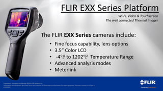 Proprietary - Company Confidential ©2014 FLIR Systems Inc.
Information and equipment described herein may require US Government authorization for export purposes. Diversion contrary to US law is
prohibited.
The FLIR EXX Series cameras include:
• Fine focus capability, lens options
• 3.5” Color LCD
• -4℉ to 1202℉ Temperature Range
• Advanced analysis modes
• Meterlink
Wi-Fi, Video & Touchscreen
The well connected Thermal Imager
FLIR EXX Series Platform
 