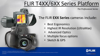 Proprietary - Company Confidential ©2014 FLIR Systems Inc.
Information and equipment described herein may require US Government authorization for export purposes. Diversion contrary to US law is
prohibited.
FLIR T4XX/6XX Series Platform
The Professional Series
The FLIR EXX Series cameras include:
• Best Ergonomics
• Highest IR Resolution (UltraMax)
• Advanced Optics
• Multiple focus options
• Sketch & GPS
 