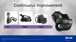 Proprietary - Company Confidential ©2014 FLIR Systems Inc.
Information and equipment described herein may require US Government authorization for export purposes. Diversion contrary to US law is
prohibited.
P640 T640
Continuous Improvement
P65
 