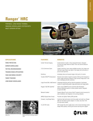 RangerHRC
APPLICATIONS
Force Protection
Border Surveillance
Tactical reconnaissance
Training Range Applications
Fixed and Mobile Security
target tracking
long range surveillance
­features
Cooled Thermal Imaging
12.5x Continuous Zoom
Autofocus
Tunable STACE™ Enhancement
Large Format 640 x 480 Detector
Rugged, Fully MIL-Qualified
Network Enabled
MPEG4 Digital Video Format
Compact, Long Range Optics
It’s all FLIR inside
Benefits
Cooled detector results in long range performance. Designed
for man-size target detection above 10 km and vehicle detection
above 20 km
Largest continuous zoom range available provides crisp image over
full zoom range. Never lose sight of the target with continuous or
pre-set zoom positions
Immediate clear and focused image at the touch of a button
Reveals scene details missed by systems offering only histogram or
linear image processing. Delivers a high contrast image even in the
most challenging thermal conditions
Unmatched sensitivity and four times the resolution of mid-format
systems for significantly greater range performance and image quality
FLIR’s unique CDMQ™ process (Commercially Developed,
Military Qualified) delivers a military quality system, designed
to work 24/7/365
Supports Nexus™ and common Pelco® network control protocols for
easy installation and integration into existing networks
Provides the highest fidelity VOIP possible
Combines high performance with low weight and small size. Ranger
HRC has the lowest system weight in its class, less than 19 lb
(8.5 kg) system weight
FLIR controls the entire supply chain on the critical technology inside
Ranger HRC systems, ensuring fast service and long term support
Ranger
®
HRC
Wide FOV Narrow FOV with continuous optical
zoom
Portable, Long Range Thermal
imaging Surveillance System with
Multi-sensor option
 
