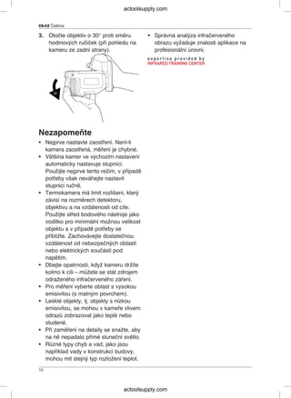 CS-CZ Čeština
3. Otočte objektiv o 30° proti směru • Správná analýza infračerveného
hodinových ručiček (při pohledu na obrazu vyžaduje znalosti aplikace na
kameru ze zadní strany). profesionální úrovni.
Nezapomeňte
• Nejprve nastavte zaostření. Není-li
kamera zaostřená, měření je chybné.
• Většina kamer ve výchozím nastavení
automaticky nastavuje stupnici.
Použijte nejprve tento režim, v případě
potřeby však neváhejte nastavit
stupnici ručně.
• Termokamera má limit rozlišení, který
závisí na rozměrech detektoru,
objektivu a na vzdálenosti od cíle.
Použijte střed bodového nástroje jako
vodítko pro minimální možnou velikost
objektu a v případě potřeby se
přibližte. Zachovávejte dostatečnou
vzdálenost od nebezpečných oblastí
nebo elektrických součástí pod
napětím.
• Dbejte opatrnosti, když kameru držíte
kolmo k cíli – můžete se stát zdrojem
odraženého infračerveného záření.
• Pro měření vyberte oblast s vysokou
emisivitou (s matným povrchem).
• Lesklé objekty, tj. objekty s nízkou
emisivitou, se mohou v kameře vlivem
odrazů zobrazovat jako teplé nebo
studené.
• Při zaměření na detaily se snažte, aby
na ně nepadalo přímé sluneční světlo.
• Různé typy chyb a vad, jako jsou
například vady v konstrukci budovy,
mohou mít stejný typ rozložení teplot.
10
actoolsupply.com
actoolsupply.com
 