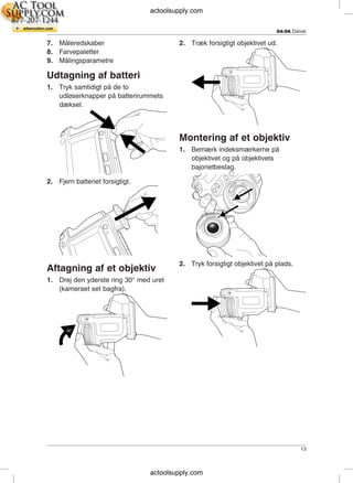 DA-DK Dansk
7. Måleredskaber 2. Træk forsigtigt objektivet ud.
8. Farvepaletter
9. Målingsparametre
Udtagning af batteri
1. Tryk samtidigt på de to
udløserknapper på batterirummets
dæksel.
Montering af et objektiv
1. Bemærk indeksmærkerne på
objektivet og på objektivets
bajonetbeslag.
2. Fjern batteriet forsigtigt.
2. Tryk forsigtigt objektivet på plads.
Aftagning af et objektiv
1. Drej den yderste ring 30° med uret
(kameraet set bagfra).
13
actoolsupply.com
actoolsupply.com
 