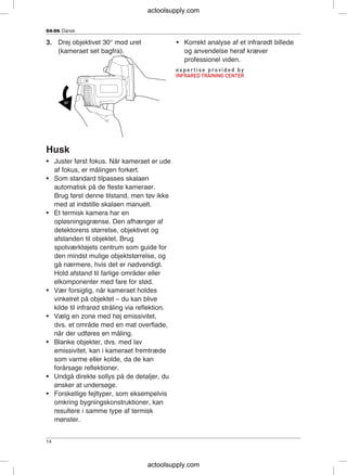 DA-DK Dansk
3. Drej objektivet 30° mod uret • Korrekt analyse af et infrarødt billede
(kameraet set bagfra). og anvendelse heraf kræver
professionel viden.
Husk
• Juster først fokus. Når kameraet er ude
af fokus, er målingen forkert.
• Som standard tilpasses skalaen
automatisk på de fleste kameraer.
Brug først denne tilstand, men tøv ikke
med at indstille skalaen manuelt.
• Et termisk kamera har en
opløsningsgrænse. Den afhænger af
detektorens størrelse, objektivet og
afstanden til objektet. Brug
spotværktøjets centrum som guide for
den mindst mulige objektstørrelse, og
gå nærmere, hvis det er nødvendigt.
Hold afstand til farlige områder eller
elkomponenter med fare for stød.
• Vær forsigtig, når kameraet holdes
vinkelret på objektet – du kan blive
kilde til infrarød stråling via reflektion.
• Vælg en zone med høj emissivitet,
dvs. et område med en mat overflade,
når der udføres en måling.
• Blanke objekter, dvs. med lav
emissivitet, kan i kameraet fremtræde
som varme eller kolde, da de kan
forårsage reflektioner.
• Undgå direkte sollys på de detaljer, du
ønsker at undersøge.
• Forskellige fejltyper, som eksempelvis
omkring bygningskonstruktioner, kan
resultere i samme type af termisk
mønster.
14
actoolsupply.com
actoolsupply.com
 