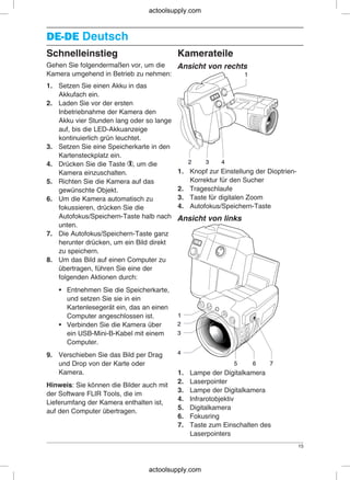DE-DEDE-DE Deutsch
Schnelleinstieg Kamerateile
Gehen Sie folgendermaßen vor, um die Ansicht von rechts
Kamera umgehend in Betrieb zu nehmen:
1. Setzen Sie einen Akku in das
Akkufach ein.
2. Laden Sie vor der ersten
Inbetriebnahme der Kamera den
Akku vier Stunden lang oder so lange
auf, bis die LED-Akkuanzeige
kontinuierlich grün leuchtet.
3. Setzen Sie eine Speicherkarte in den
Kartensteckplatz ein.
4. Drücken Sie die Taste , um die
1. Knopf zur Einstellung der Dioptrien-Kamera einzuschalten.
Korrektur für den Sucher5. Richten Sie die Kamera auf das
2. Trageschlaufegewünschte Objekt.
3. Taste für digitalen Zoom6. Um die Kamera automatisch zu
4. Autofokus/Speichern-Tastefokussieren, drücken Sie die
Autofokus/Speichern-Taste halb nach Ansicht von links
unten.
7. Die Autofokus/Speichern-Taste ganz
herunter drücken, um ein Bild direkt
zu speichern.
8. Um das Bild auf einen Computer zu
übertragen, führen Sie eine der
folgenden Aktionen durch:
• Entnehmen Sie die Speicherkarte,
und setzen Sie sie in ein
Kartenlesegerät ein, das an einen
Computer angeschlossen ist.
• Verbinden Sie die Kamera über
ein USB-Mini-B-Kabel mit einem
Computer.
9. Verschieben Sie das Bild per Drag
und Drop von der Karte oder
Kamera. 1. Lampe der Digitalkamera
2. Laserpointer
Hinweis: Sie können die Bilder auch mit
3. Lampe der Digitalkamera
der Software FLIR Tools, die im
4. Infrarotobjektiv
Lieferumfang der Kamera enthalten ist,
5. Digitalkamera
auf den Computer übertragen.
6. Fokusring
7. Taste zum Einschalten des
Laserpointers
15
actoolsupply.com
actoolsupply.com
 