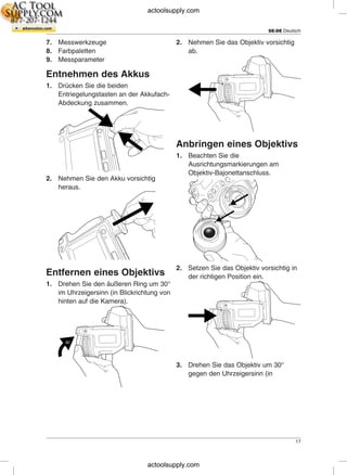 DE-DE Deutsch
7. Messwerkzeuge 2. Nehmen Sie das Objektiv vorsichtig
8. Farbpaletten ab.
9. Messparameter
Entnehmen des Akkus
1. Drücken Sie die beiden
Entriegelungstasten an der Akkufach-
Abdeckung zusammen.
Anbringen eines Objektivs
1. Beachten Sie die
Ausrichtungsmarkierungen am
Objektiv-Bajonettanschluss.
2. Nehmen Sie den Akku vorsichtig
heraus.
2. Setzen Sie das Objektiv vorsichtig in
Entfernen eines Objektivs der richtigen Position ein.
1. Drehen Sie den äußeren Ring um 30°
im Uhrzeigersinn (in Blickrichtung von
hinten auf die Kamera).
3. Drehen Sie das Objektiv um 30°
gegen den Uhrzeigersinn (in
17
actoolsupply.com
actoolsupply.com
 