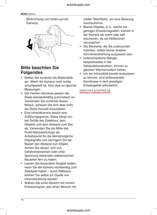 DE-DE Deutsch
Blickrichtung von hinten auf die matter Oberfläche, um eine Messung
Kamera). durchzuführen.
• Blanke Objekte, d. h., solche mit
geringen Emissionsgraden, können in
der Kamera als warm oder kalt
erscheinen, da sie Reflexionen
verursachen.
• Die Elemente, die Sie untersuchen
möchten, sollten keiner direkten
Sonneneinstrahlung ausgesetzt sein.
• Unterschiedliche Mängel,
beispielsweise in der
Gebäudekonstruktion, können zu
Bitte beachten Sie gleichen Wärmemustern führen.
Folgendes • Um ein Infrarotbild korrekt analysieren
zu können, sind professionelle• Stellen Sie zunächst die Bildschärfe
Kenntnisse in dem jeweiligenein. Wenn die Kamera nicht richtig
Einsatzgebiet erforderlich.scharfgestellt ist, führt dies zu falschen
Messungen.
• Die meisten Kameras passen die
Skala standardmäßig automatisch an.
Verwenden Sie zunächst diesen
Modus, scheuen Sie sich aber nicht,
die Skala manuell einzustellen.
• Eine Infrarotkamera besitzt eine
Auflösungsgrenze. Diese hängt von
der Größe des Detektors, dem
Objektiv und dem Abstand zum Ziel
ab. Verwenden Sie die Mitte des
Punkt-Messwerkzeugs als
Anhaltspunkt für die kleinstmögliche
Objektgröße und verringern Sie bei
Bedarf den Abstand zum Objekt.
Achten Sie darauf, sich von
Gefahrenbereichen oder unter
Spannung stehenden elektronischen
Bauteilen fern zu halten.
• Lassen Sie besondere Sorgfalt walten,
wenn Sie die Kamera rechtwinklig zum
Zielobjekt halten – durch Reflexion
können Sie selbst zur Quelle von
Infrarotstrahlung werden.
• Wählen Sie einen Bereich mit hohem
Emissionsgrad, also einen Bereich mit
18
actoolsupply.com
actoolsupply.com
 