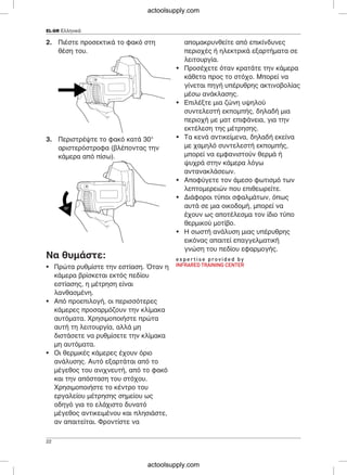 EL-GR Ελληνικά
2. Πιέστε προσεκτικά το φακό στη απομακρυνθείτε από επικίνδυνες
θέση του. περιοχές ή ηλεκτρικά εξαρτήματα σε
λειτουργία.
• Προσέχετε όταν κρατάτε την κάμερα
κάθετα προς το στόχο. Μπορεί να
γίνεται πηγή υπέρυθρης ακτινοβολίας
μέσω ανάκλασης.
• Επιλέξτε μια ζώνη υψηλού
συντελεστή εκπομπής, δηλαδή μια
περιοχή με ματ επιφάνεια, για την
εκτέλεση της μέτρησης.
• Τα κενά αντικείμενα, δηλαδή εκείνα3. Περιστρέψτε το φακό κατά 30°
με χαμηλό συντελεστή εκπομπής,αριστερόστροφα (βλέποντας την
μπορεί να εμφανιστούν θερμά ήκάμερα από πίσω).
ψυχρά στην κάμερα λόγω
αντανακλάσεων.
• Αποφύγετε τον άμεσο φωτισμό των
λεπτομερειών που επιθεωρείτε.
• Διάφοροι τύποι σφαλμάτων, όπως
αυτά σε μια οικοδομή, μπορεί να
έχουν ως αποτέλεσμα τον ίδιο τύπο
θερμικού μοτίβο.
• Η σωστή ανάλυση μιας υπέρυθρης
εικόνας απαιτεί επαγγελματική
γνώση του πεδίου εφαρμογής.
Να θυμάστε:
• Πρώτα ρυθμίστε την εστίαση. Όταν η
κάμερα βρίσκεται εκτός πεδίου
εστίασης, η μέτρηση είναι
λανθασμένη.
• Από προεπιλογή, οι περισσότερες
κάμερες προσαρμόζουν την κλίμακα
αυτόματα. Χρησιμοποιήστε πρώτα
αυτή τη λειτουργία, αλλά μη
διστάσετε να ρυθμίσετε την κλίμακα
μη αυτόματα.
• Οι θερμικές κάμερες έχουν όριο
ανάλυσης. Αυτό εξαρτάται από το
μέγεθος του ανιχνευτή, από το φακό
και την απόσταση του στόχου.
Χρησιμοποιήστε το κέντρο του
εργαλείου μέτρησης σημείου ως
οδηγό για το ελάχιστο δυνατό
μέγεθος αντικειμένου και πλησιάστε,
αν απαιτείται. Φροντίστε να
22
actoolsupply.com
actoolsupply.com
 