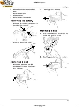 EN-US English
6. Predefined sets of measurement 2. Carefully pull out the lens.
tools.
7. Measurement tools
8. Color palettes
9. Measurement parameters
Removing the battery
1. Push the two release buttons on the
battery cover together.
Mounting a lens
1. Note the index marks on the lens and
on the lens bayonet mount.
2. Carefully pull out the battery.
2. Carefully push the lens into position.
Removing a lens
1. Rotate the outermost ring 30°
clockwise (looking at the camera
from the rear).
25
actoolsupply.com
actoolsupply.com
 