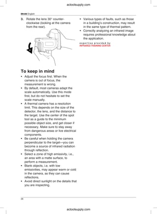 EN-US English
3. Rotate the lens 30° counter- • Various types of faults, such as those
clockwise (looking at the camera in a building’s construction, may result
from the rear). in the same type of thermal pattern.
• Correctly analyzing an infrared image
requires professional knowledge about
the application.
To keep in mind
• Adjust the focus first. When the
camera is out of focus, the
measurement is wrong.
• By default, most cameras adapt the
scale automatically. Use this mode
first, but do not hesitate to set the
scale manually.
• A thermal camera has a resolution
limit. This depends on the size of the
detector, the lens, and the distance to
the target. Use the center of the spot
tool as a guide to the minimum
possible object size, and get closer if
necessary. Make sure to stay away
from dangerous areas or live electrical
components.
• Be careful when holding the camera
perpendicular to the target—you can
become a source of infrared radiation
through reflection.
• Select a zone of high emissivity, i.e.,
an area with a matte surface, to
perform a measurement.
• Blank objects, i.e. with low
emissivities, may appear warm or cold
in the camera, as they can cause
reflections.
• Avoid direct sunlight on the details that
you are inspecting.
26
actoolsupply.com
actoolsupply.com
 
