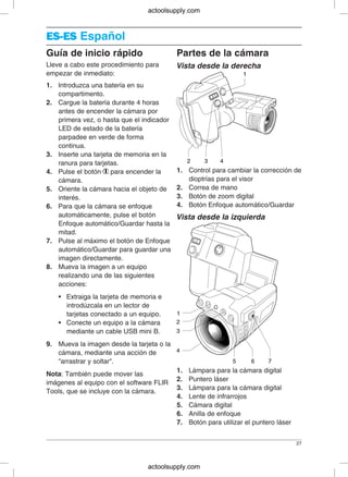 ES-ESES-ES Español
Guía de inicio rápido Partes de la cámara
Lleve a cabo este procedimiento para Vista desde la derecha
empezar de inmediato:
1. Introduzca una batería en su
compartimento.
2. Cargue la batería durante 4 horas
antes de encender la cámara por
primera vez, o hasta que el indicador
LED de estado de la batería
parpadee en verde de forma
continua.
3. Inserte una tarjeta de memoria en la
ranura para tarjetas.
1. Control para cambiar la corrección de4. Pulse el botón para encender la
dioptrías para el visorcámara.
2. Correa de mano5. Oriente la cámara hacia el objeto de
3. Botón de zoom digitalinterés.
4. Botón Enfoque automático/Guardar6. Para que la cámara se enfoque
automáticamente, pulse el botón Vista desde la izquierda
Enfoque automático/Guardar hasta la
mitad.
7. Pulse al máximo el botón de Enfoque
automático/Guardar para guardar una
imagen directamente.
8. Mueva la imagen a un equipo
realizando una de las siguientes
acciones:
• Extraiga la tarjeta de memoria e
introdúzcala en un lector de
tarjetas conectado a un equipo.
• Conecte un equipo a la cámara
mediante un cable USB mini B.
9. Mueva la imagen desde la tarjeta o la
cámara, mediante una acción de
"arrastrar y soltar".
1. Lámpara para la cámara digital
Nota: También puede mover las
2. Puntero láser
imágenes al equipo con el software FLIR
3. Lámpara para la cámara digital
Tools, que se incluye con la cámara.
4. Lente de infrarrojos
5. Cámara digital
6. Anilla de enfoque
7. Botón para utilizar el puntero láser
27
actoolsupply.com
actoolsupply.com
 