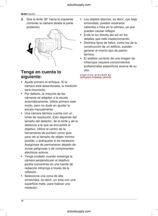 ES-ES Español
3. Gire la lente 30° hacia la izquierda • Los objetos blancos, es decir, con baja
(mirando la cámara desde la parte emisividad, pueden mostrarse
posterior). calientes o fríos en la cámara, ya que
pueden causar reflejos.
• Evite la luz directa del sol en los
detalles que esté inspeccionando.
• Distintos tipos de fallos, como los de la
construcción de un edificio, pueden
generar el mismo tipo de patrón
térmico.
• El análisis correcto de una imagen de
infrarrojos requiere conocimientos
profesionales específicos acerca de su
uso.
Tenga en cuenta lo
siguiente:
• Ajuste primero el enfoque. Si la
cámara está desenfocada, la medición
será incorrecta.
• Por defecto, la mayoría de las
cámaras se adaptan a la escala
automáticamente. Utilice primero este
modo, pero no dude en ajustar la
escala manualmente.
• Una cámara térmica cuenta con un
límite de resolución. Esto depende del
tamaño del detector, de la lente y de la
distancia a la que se encuentre el
objetivo. Utilice el centro de la
herramienta de puntero como guía
para ver el tamaño de objeto mínimo
posible, y acérquese si es necesario.
Asegúrese de permanecer alejado de
zonas peligrosas o de componentes
eléctricos activos.
• Tenga cuidado cuando sostenga la
cámara perpendicular al objetivo;
podría convertirse en una fuente de
radiación infrarroja a través de la
reflexión.
• Seleccione una zona de alta
emisividad, es decir, un área con una
superficie mate, para realizar una
medición.
30
actoolsupply.com
actoolsupply.com
 