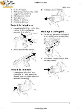 FR-FR Français
4. Bouton Précédent. 2. Retirez doucement l'objectif.
5. Mode configuration (caméra, vidéo,
programme, paramètres)
6. Préréglages de mesure
7. Outils de mesure
8. Palettes de couleurs
9. Paramètres de mesure
Retrait de la batterie
1. Appuyez simultanément sur les deux
boutons de déverrouillage du
Montage d'un objectifcouvercle de la batterie.
1. Recherchez les repères de l'objectif
et de l'objectif monté en baïonnette.
2. Retirez doucement la batterie.
2. Poussez doucement l’objectif dans
son emplacement.
Retrait de l'objectif
1. Faites tourner la bague la plus
externe de 30 ° dans le sens des
aiguilles d'une montre (en regardant
la caméra de l'arrière).
37
actoolsupply.com
actoolsupply.com
 