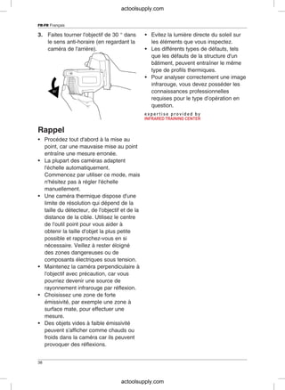 FR-FR Français
3. Faites tourner l'objectif de 30 ° dans • Evitez la lumière directe du soleil sur
le sens anti-horaire (en regardant la les éléments que vous inspectez.
caméra de l'arrière). • Les différents types de défauts, tels
que les défauts de la structure d'un
bâtiment, peuvent entraîner le même
type de profils thermiques.
• Pour analyser correctement une image
infrarouge, vous devez posséder les
connaissances professionnelles
requises pour le type d’opération en
question.
Rappel
• Procédez tout d'abord à la mise au
point, car une mauvaise mise au point
entraîne une mesure erronée.
• La plupart des caméras adaptent
l'échelle automatiquement.
Commencez par utiliser ce mode, mais
n'hésitez pas à régler l'échelle
manuellement.
• Une caméra thermique dispose d'une
limite de résolution qui dépend de la
taille du détecteur, de l'objectif et de la
distance de la cible. Utilisez le centre
de l'outil point pour vous aider à
obtenir la taille d'objet la plus petite
possible et rapprochez-vous en si
nécessaire. Veillez à rester éloigné
des zones dangereuses ou de
composants électriques sous tension.
• Maintenez la caméra perpendiculaire à
l'objectif avec précaution, car vous
pourriez devenir une source de
rayonnement infrarouge par réflexion.
• Choisissez une zone de forte
émissivité, par exemple une zone à
surface mate, pour effectuer une
mesure.
• Des objets vides à faible émissivité
peuvent s'afficher comme chauds ou
froids dans la caméra car ils peuvent
provoquer des réflexions.
38
actoolsupply.com
actoolsupply.com
 