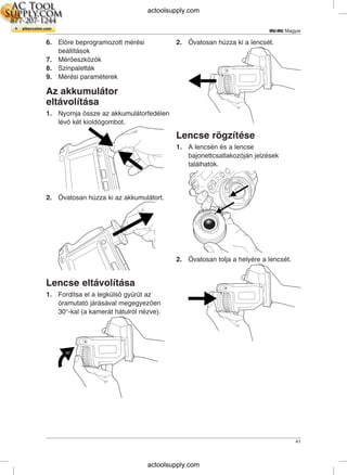 HU-HU Magyar
6. Előre beprogramozott mérési 2. Óvatosan húzza ki a lencsét.
beállítások
7. Mérőeszközök
8. Színpaletták
9. Mérési paraméterek
Az akkumulátor
eltávolítása
1. Nyomja össze az akkumulátorfedélen
lévő két kioldógombot.
Lencse rögzítése
1. A lencsén és a lencse
bajonettcsatlakozóján jelzések
találhatók.
2. Óvatosan húzza ki az akkumulátort.
2. Óvatosan tolja a helyére a lencsét.
Lencse eltávolítása
1. Fordítsa el a legkülső gyűrűt az
óramutató járásával megegyezően
30°-kal (a kamerát hátulról nézve).
41
actoolsupply.com
actoolsupply.com
 