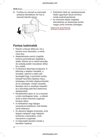 HU-HU Magyar
3. Fordítsa el a lencsét az óramutató • Különböző hibák (pl. épületszerkezeti
járásával ellentétesen 30°-kal (a hibák) ugyanilyen típusú termikus
kamerát hátulról nézve). mintát eredményezhetnek.
• Az infravörös képek megfelelő
elemzéséhez az alkalmazási terület
magas szintű ismerete szükséges.
Fontos tudnivalók
• Először a fókuszt állítsa be. Ha a
kamera nincs fókuszban, a mérés
rossz lesz.
• Alapértelmezés szerint a legtöbb
kamera automatikusan adaptálja a
skálát. Először ezt a módot használja,
de szükség esetén manuálisan állítsa
be a skálát.
• A hőkamera felbontása korlátozott. A
felbontás a detektor méretétől, a
lencsétől, valamint a céltól való
távolságtól függ. A pontmérő eszköz
közepét használva állapítsa meg a
lehetséges minimális objektumméretet,
és ha szükséges, menjen közelebb.
Maradjon távol a veszélyes helyektől
és a feszültség alatt lévő elektromos
alkatrészektől.
• Körültekintően járjon el, ha a kamerát
a célra merőlegesen tartja – a reflexió
révén a teste infravörös sugárzási
forrássá válhat.
• A mérésekhez nagy fajlagos
emisszióval rendelkező, matt felületű
zónát válasszon.
• Az alacsony fajlagos emissziójú, sima
tárgyak melegnek vagy hidegnek
tűnhetnek a kamerában, mivel
visszaverik a sugárzást.
• A megvizsgált részeken kerülje a
közvetlen napfényt.
42
actoolsupply.com
actoolsupply.com
 