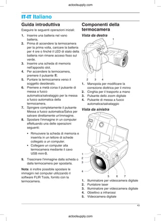 IT-ITIT-IT Italiano
Guida introduttiva Componenti della
Eseguire le seguenti operazioni iniziali: termocamera
1. Inserire una batteria nel vano Vista da destra
batteria.
2. Prima di accendere la termocamera
per la prima volta, caricare la batteria
per 4 ore o finché il LED di stato della
batteria non rimane acceso fisso sul
verde.
3. Inserire una scheda di memoria
nell'apposito slot.
4. Per accendere la termocamera,
premere il pulsante .
5. Puntare la termocamera verso il
soggetto desiderato. 1. Manopola per modificare la
6. Premere a metà corsa il pulsante di correzione diottrica per il mirino
messa a fuoco 2. Cinghia per il trasporto a mano
automatica/salvataggio per la messa 3. Pulsante dello zoom digitale
a fuoco automatica della 4. Pulsante di messa a fuoco
termocamera. automatica/salvataggio
7. Spingere completamente il pulsante
Vista da sinistra
Messa a fuoco automatica/Salva per
salvare direttamente un'immagine.
8. Spostare l'immagine in un computer
effettuando una delle operazioni
seguenti:
• Rimuovere la scheda di memoria e
inserirla in un lettore di schede
collegato a un computer.
• Collegare un computer alla
termocamera mediante il cavo
USB mini-B.
9. Trascinare l'immagine dalla scheda o
dalla termocamera per spostarla.
Nota: è inoltre possibile spostare le
immagini nel computer utilizzando il
software FLIR Tools, fornito con la
1. Illuminatore per videocamera digitaletermocamera.
2. Puntatore laser
3. Illuminatore per videocamera digitale
4. Obiettivo a infrarossi
5. Videocamera digitale
43
actoolsupply.com
actoolsupply.com
 