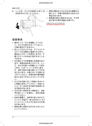 JA-JP 日本語
3. レンズを、カメラの背面から見て 30° • 建物の構造などのさまざまな種類の欠
反時計回りに回してください。 陥により、同様の熱性質が生成される
場合があります。
• 熱画像を適切に解析するには、その用
途に関する専門知識が必要です。
留留意意事事項項
• 最初にフォーカスを調整してくださ
い。カメラの焦点が合っていないと、
正確な測定ができません。
• ほとんどのカメラでは、デフォルトで
スケールが自動的に最適化されます。
最初はこのモードを使用しますが、手
動でスケールを自由に設定することも
できます。
• 赤外線カメラの解像度には限度があり
ます。限度は検出素子のサイズ、レン
ズ、および対象への距離によって変わ
ります。スポット ツールの中心部分
が、測定可能な対象の最小サイズの目
安になります。必要に応じて対象に近
づけてください。危険区域や電気構成
部分には近づかないようにしてくださ
い。
• カメラは対象に対して垂直になるよう
に慎重に保持してください。反射によ
りユーザー自身が赤外線の放射源とな
る可能性があります。
• 光沢のない表面を持つ領域など、放射
率の高いゾーンを選択し、測定を実施
してください。
• 反射の影響で、放射率の低い空のオブ
ジェクトが温かい (または冷たい) オブ
ジェクトとしてカメラに表示される場
合があります。
• 検査対象に直射日光が当たらないよう
にしてください。
50
actoolsupply.com
actoolsupply.com
 